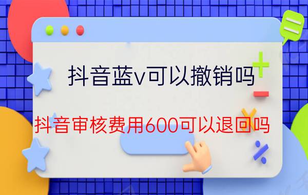 抖音蓝v可以撤销吗 抖音审核费用600可以退回吗？